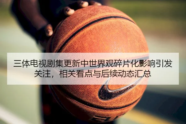 三体电视剧集更新中世界观碎片化影响引发关注，相关看点与后续动态汇总